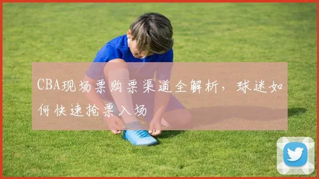 CBA现场票购票渠道全解析，球迷如何快速抢票入场