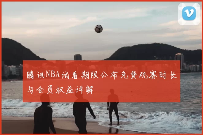 腾讯NBA试看期限公布免费观赛时长与会员权益详解