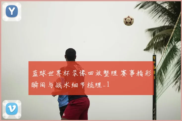 蓝球世界杯录像回放整理 赛事精彩瞬间与战术细节梳理_1