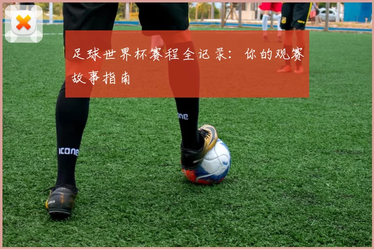 足球世界杯赛程全记录:你的观赛故事指南