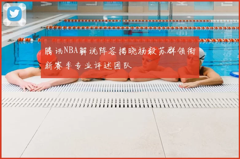腾讯NBA解说阵容揭晓杨毅苏群领衔新赛季专业评述团队