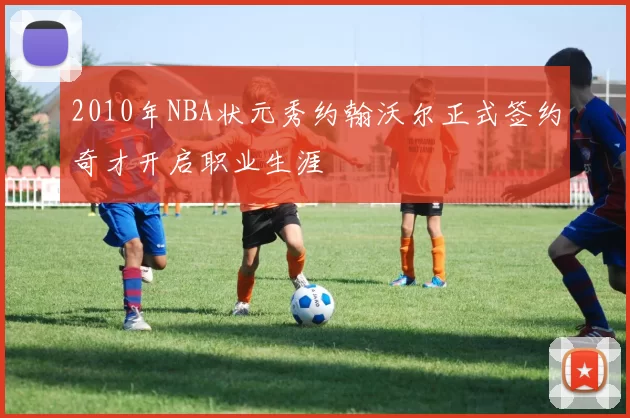 2010年NBA状元秀约翰沃尔正式签约奇才开启职业生涯
