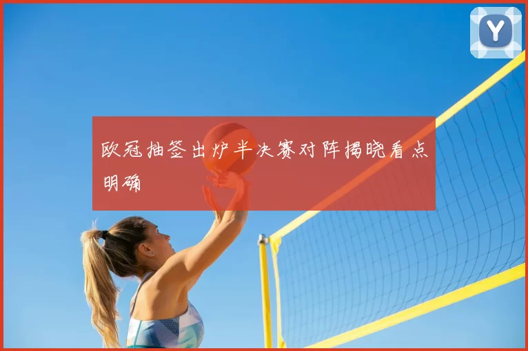 欧冠抽签出炉半决赛对阵揭晓看点明确