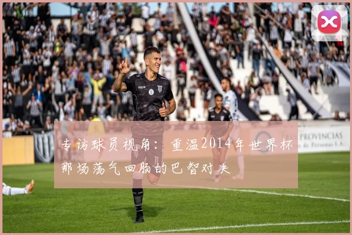 专访球员视角：重温2014年世界杯那场荡气回肠的巴智对决