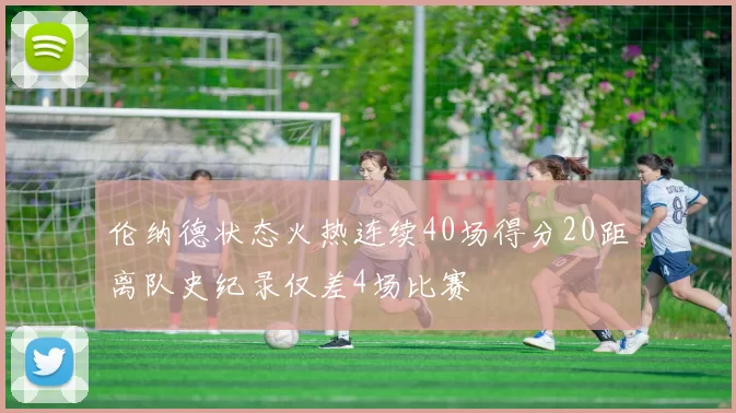 伦纳德状态火热连续40场得分20距离队史纪录仅差4场比赛