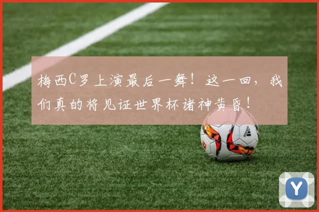 梅西C罗上演最后一舞!这一回,我们真的将见证世界杯诸神黄昏!