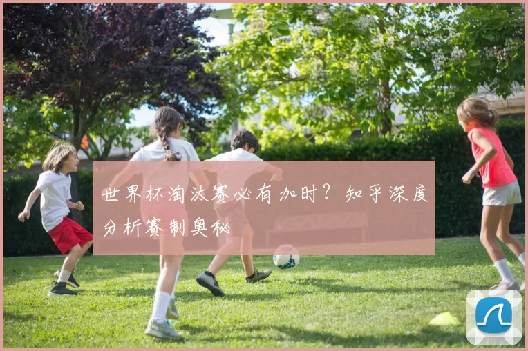 世界杯淘汰赛必有加时？知乎深度分析赛制奥秘