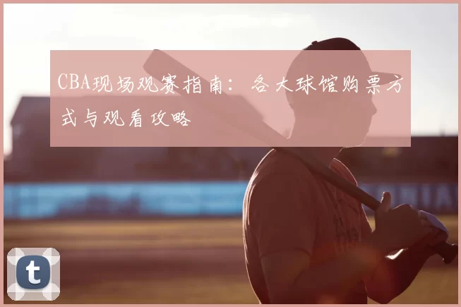 CBA现场观赛指南：各大球馆购票方式与观看攻略