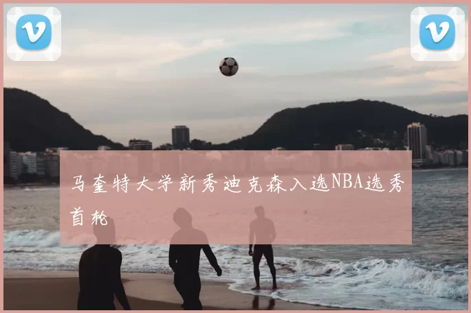 马奎特大学新秀迪克森入选NBA选秀首轮