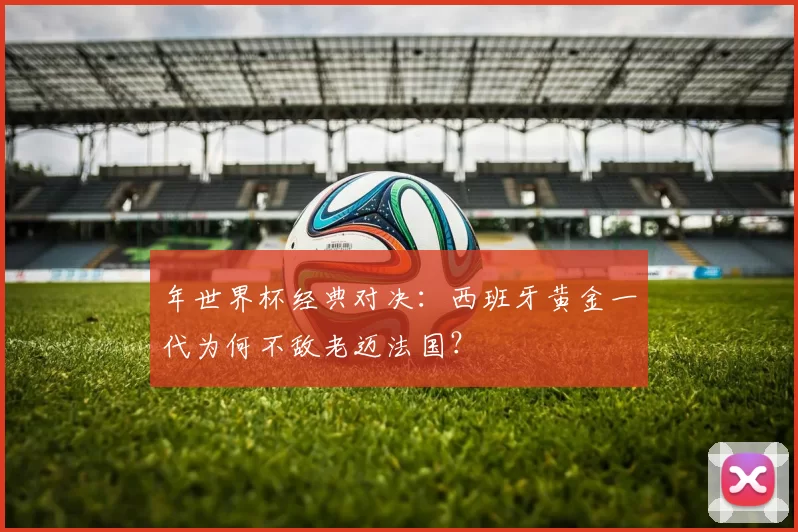 年世界杯经典对决:西班牙黄金一代为何不敌老迈法国?
