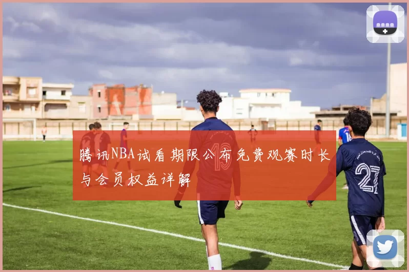 腾讯NBA试看期限公布免费观赛时长与会员权益详解