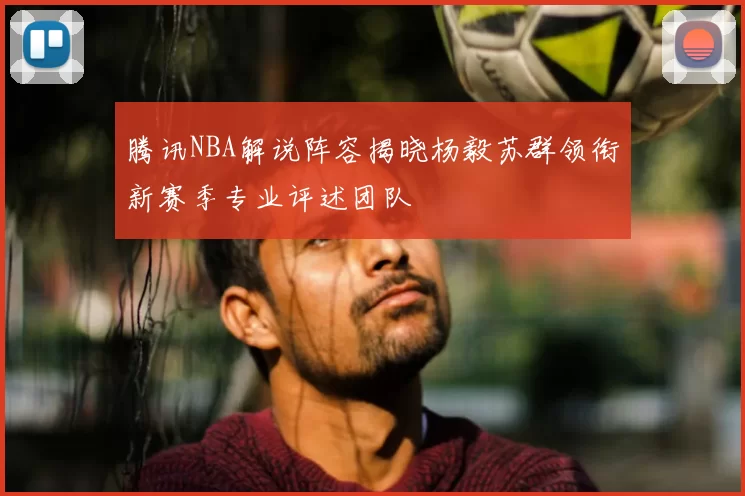 腾讯NBA解说阵容揭晓杨毅苏群领衔新赛季专业评述团队