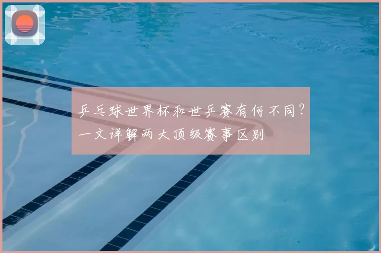 乒乓球世界杯和世乒赛有何不同?一文详解两大顶级赛事区别