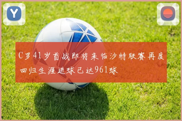 C罗41岁首战即将来临沙特联赛再度回归生涯进球已达961球