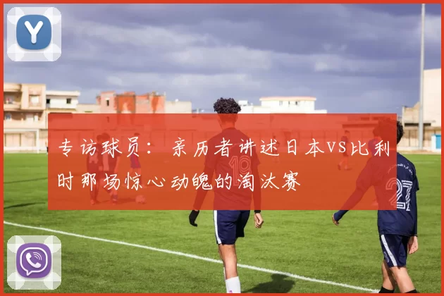 专访球员:亲历者讲述日本vs比利时那场惊心动魄的淘汰赛