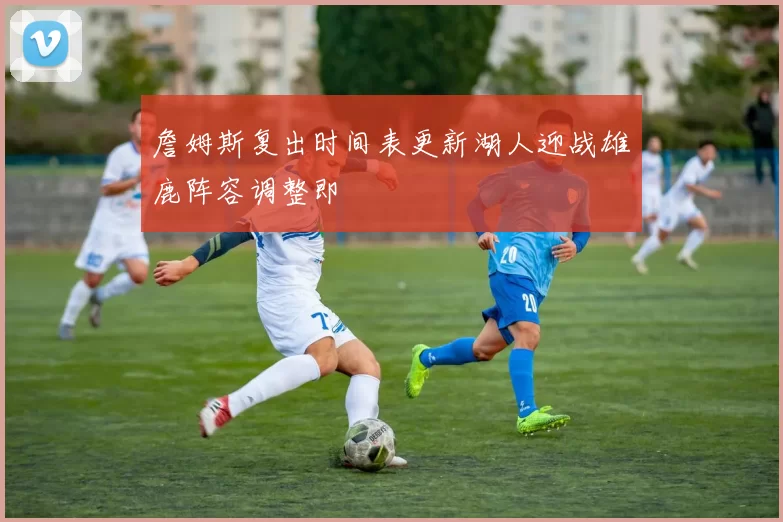 詹姆斯复出时间表更新湖人迎战雄鹿阵容调整即