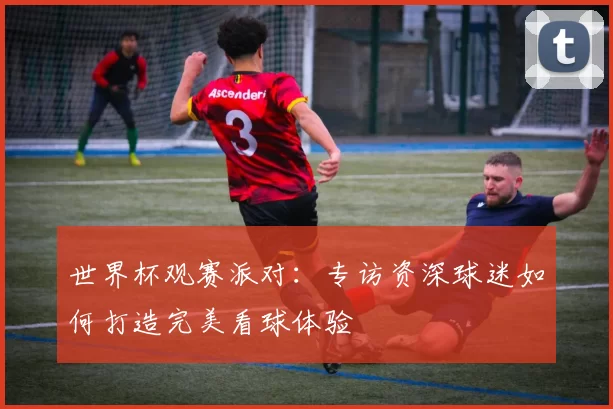 世界杯观赛派对：专访资深球迷如何打造完美看球体验