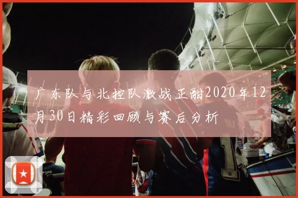 广东队与北控队激战正酣2020年12月30日精彩回顾与赛后分析