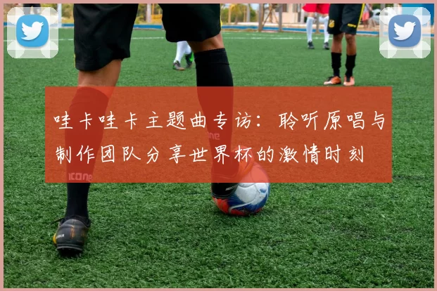 哇卡哇卡主题曲专访:聆听原唱与制作团队分享世界杯的激情时刻