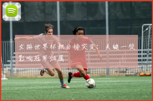 女排世界杯积分榜突变:关键一役影响冠军归属
