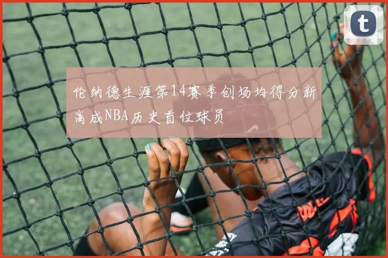 伦纳德生涯第14赛季创场均得分新高成NBA历史首位球员