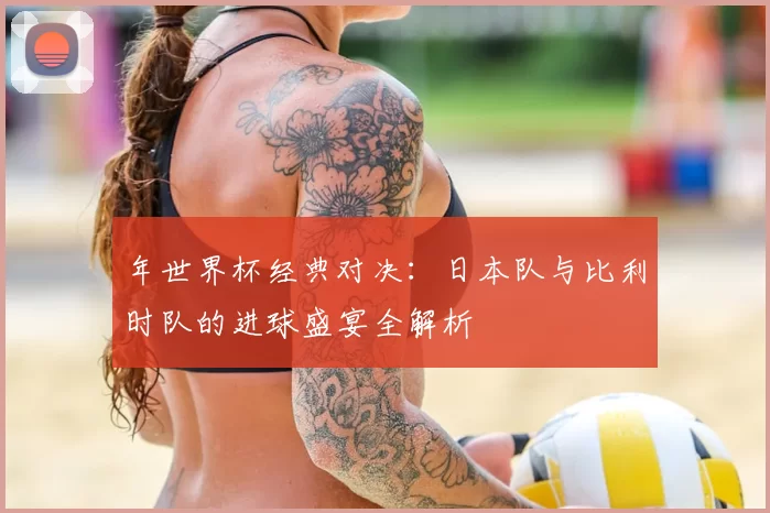 年世界杯经典对决:日本队与比利时队的进球盛宴全解析