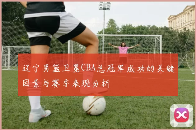 辽宁男篮卫冕CBA总冠军成功的关键因素与赛季表现分析