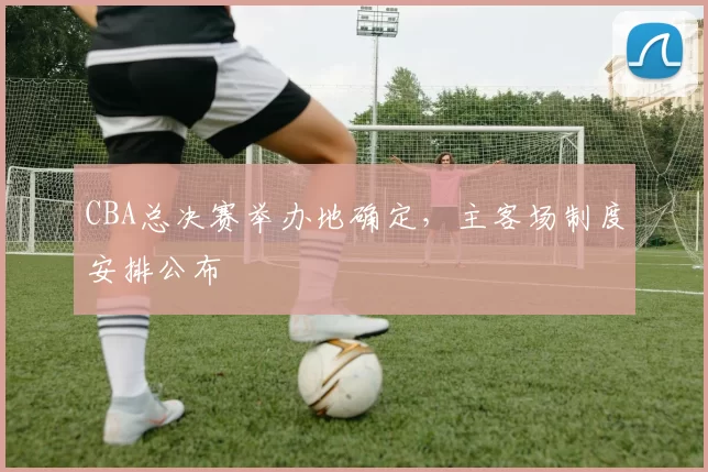 CBA总决赛举办地确定,主客场制度安排公布