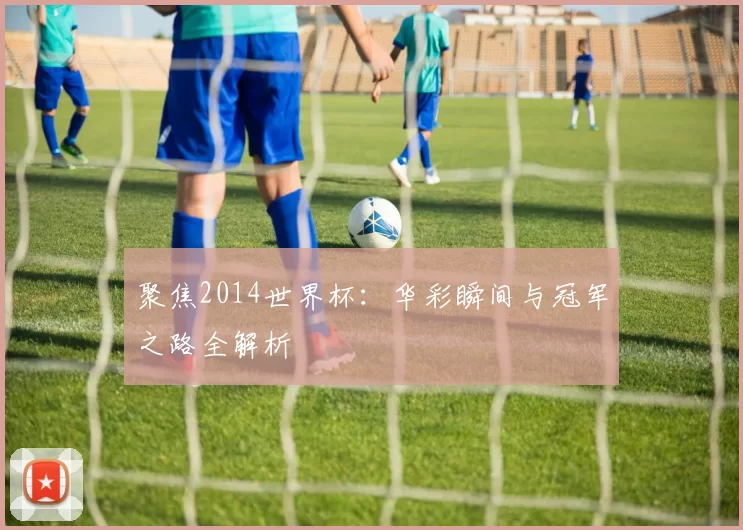 聚焦2014世界杯:华彩瞬间与冠军之路全解析