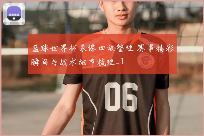 蓝球世界杯录像回放整理 赛事精彩瞬间与战术细节梳理_1