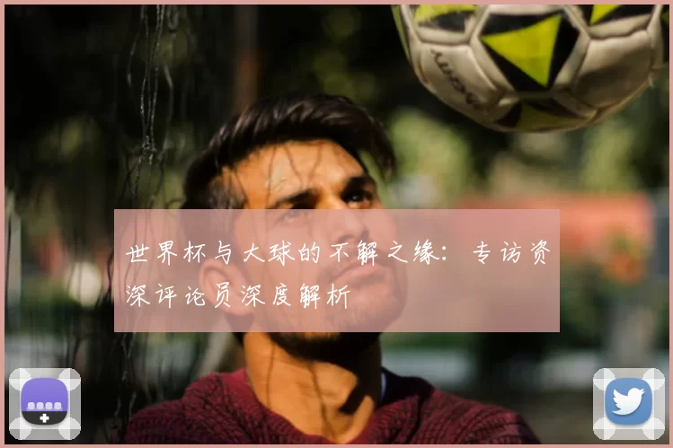 世界杯与大球的不解之缘:专访资深评论员深度解析