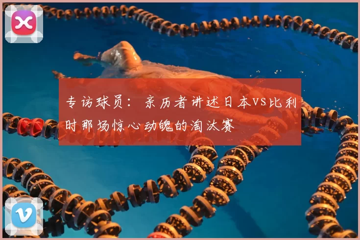专访球员:亲历者讲述日本vs比利时那场惊心动魄的淘汰赛
