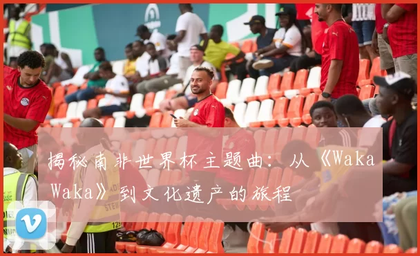 揭秘南非世界杯主题曲：从《Waka Waka》到文化遗产的旅程