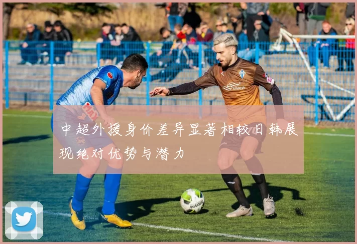 中超外援身价差异显著相较日韩展现绝对优势与潜力