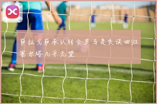 萨拉戈萨承认转会罗马是失误回归塞尔塔几乎无望