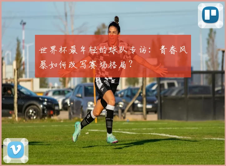 世界杯最年轻的球队专访:青春风暴如何改写赛场格局?